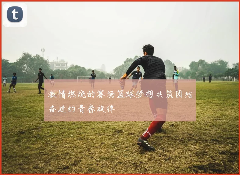 激情燃烧的赛场篮球梦想共筑团结奋进的青春旋律