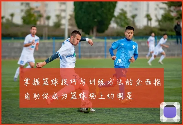 掌握篮球技巧与训练方法的全面指南助你成为篮球场上的明星