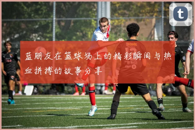 蓝朋友在篮球场上的精彩瞬间与热血拼搏的故事分享