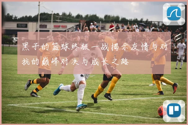 黑子的篮球终极一战揭示友情与对抗的巅峰对决与成长之路