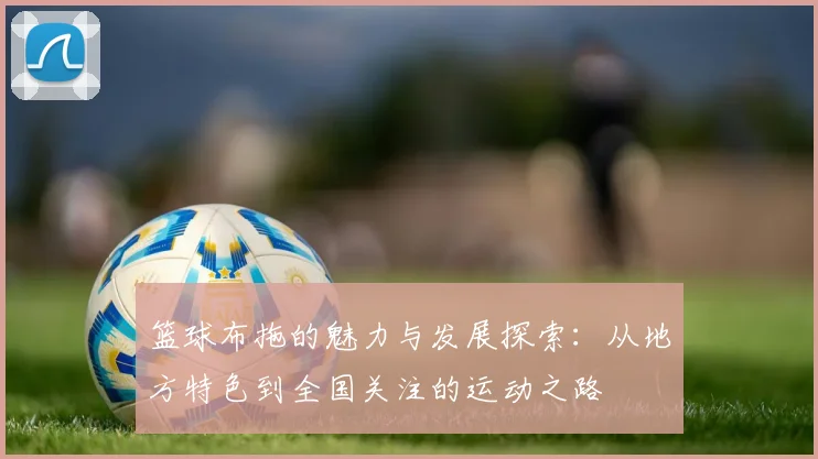 篮球布拖的魅力与发展探索：从地方特色到全国关注的运动之路