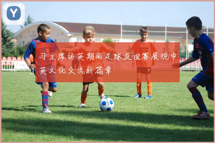 习主席访英期间足球友谊赛展现中英文化交流新篇章